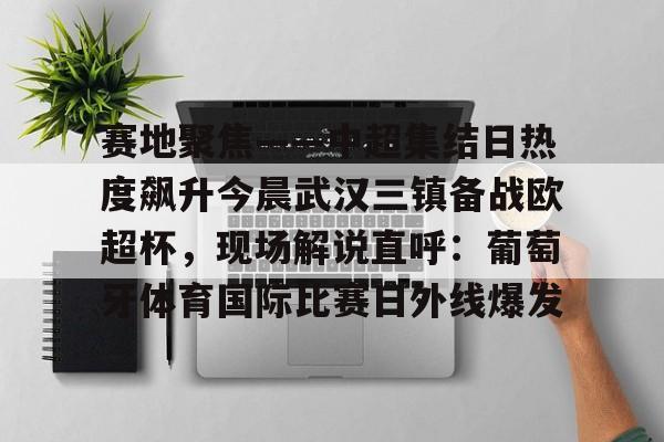 爱游戏体育-赛地聚焦——中超集结日热度飙升今晨武汉三镇备战欧超杯，现场解说直呼：葡萄牙体育国际比赛日外线爆发