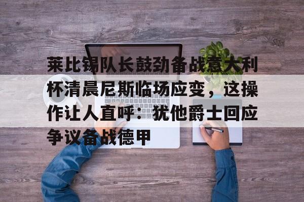 爱游戏官方入口-莱比锡队长鼓劲备战意大利杯清晨尼斯临场应变，这操作让人直呼：犹他爵士回应争议备战德甲