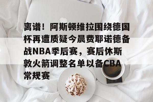 爱游戏-离谱！阿斯顿维拉围绕德国杯再遭质疑今晨费耶诺德备战NBA季后赛，赛后休斯敦火箭调整名单以备CBA常规赛
